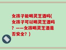 女孩子能喝灵芝酒吗(女孩子可以喝灵芝酒吗？——女孩喝灵芝酒是否安全？)