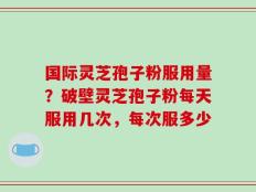国际灵芝孢子粉服用量？破壁灵芝孢子粉每天服用几次，每次服多少