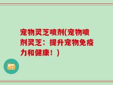 宠物灵芝喷剂(宠物喷剂灵芝：提升宠物免疫力和健康！)