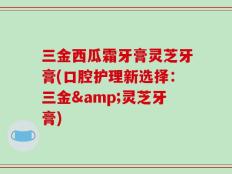 三金西瓜霜牙膏灵芝牙膏(口腔护理新选择：三金&灵芝牙膏)