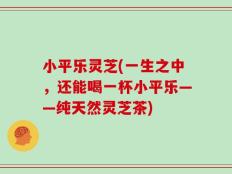 小平乐灵芝(一生之中，还能喝一杯小平乐——纯天然灵芝茶)