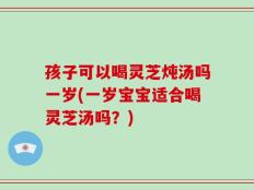 孩子可以喝灵芝炖汤吗一岁(一岁宝宝适合喝灵芝汤吗？)