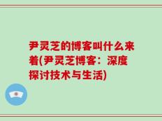 尹灵芝的博客叫什么来着(尹灵芝博客：深度探讨技术与生活)