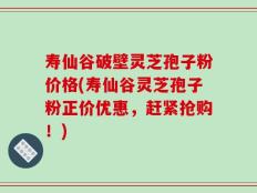 寿仙谷破壁灵芝孢子粉价格(寿仙谷灵芝孢子粉正价优惠，赶紧抢购！)