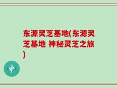 东源灵芝基地(东源灵芝基地 神秘灵芝之旅)