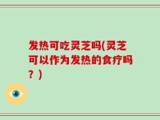 发热可吃灵芝吗(灵芝可以作为发热的食疗吗？)