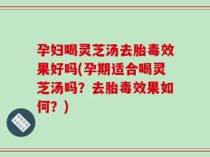 孕妇喝灵芝汤去胎毒效果好吗(孕期适合喝灵芝汤吗？去胎毒效果如何？)