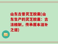 山东古昔灵芝胶囊(山东生产的灵芝胶囊：古法精制，传承原本滋补之道)