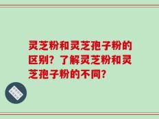 灵芝粉和灵芝孢子粉的区别？了解灵芝粉和灵芝孢子粉的不同？