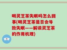 喝灵芝茶失眠吗怎么回事(喝灵芝茶是否会导致失眠——解读灵芝茶的作用机理)