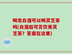 喝完白酒可以喝灵芝茶吗(白酒后可否饮用灵芝茶？答案在这里)