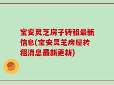 宝安灵芝房子转租最新信息(宝安灵芝房屋转租消息最新更新)