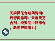 天麻灵芝合剂药源网(药源网推荐：天麻灵芝合剂，纯天然中药组合，助您舒缓压力)