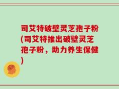 司艾特破壁灵芝孢子粉(司艾特推出破壁灵芝孢子粉，助力养生保健)