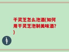 干灵芝怎么泡酒(如何用干灵芝泡制美味酒？)