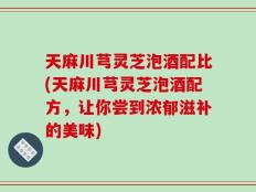 天麻川芎灵芝泡酒配比(天麻川芎灵芝泡酒配方，让你尝到浓郁滋补的美味)