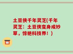 土豆侠千年灵芝(千年灵芝：土豆侠变身成妙草，惊艳科技界！)