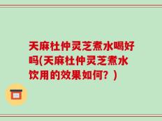 天麻杜仲灵芝煮水喝好吗(天麻杜仲灵芝煮水饮用的效果如何？)