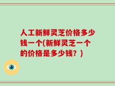 人工新鲜灵芝价格多少钱一个(新鲜灵芝一个的价格是多少钱？)