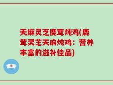 天麻灵芝鹿茸炖鸡(鹿茸灵芝天麻炖鸡：营养丰富的滋补佳品)