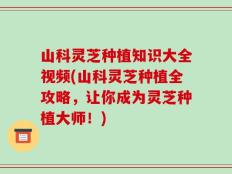 山科灵芝种植知识大全视频(山科灵芝种植全攻略，让你成为灵芝种植大师！)