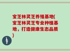 宝芝林灵芝养殖基地(宝芝林灵芝专业种植基地，打造健康生态品质)
