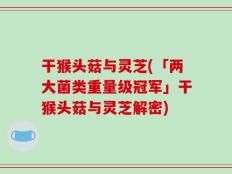 干猴头菇与灵芝(「两大菌类重量级冠军」干猴头菇与灵芝解密)