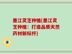 墨江灵芝种植(墨江灵芝种植：打造品质天然药材新标杆)