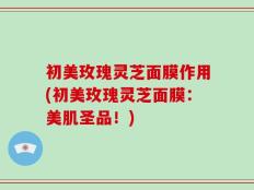 初美玫瑰灵芝面膜作用(初美玫瑰灵芝面膜：美肌圣品！)