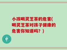小孩喝灵芝茶的危害(喝灵芝茶对孩子健康的危害你知道吗？)
