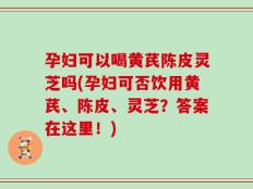 孕妇可以喝黄芪陈皮灵芝吗(孕妇可否饮用黄芪、陈皮、灵芝？答案在这里！)