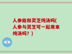 人参能和灵芝炖汤吗(人参与灵芝可一起用来炖汤吗？)
