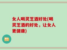 女人喝灵芝酒好处(喝灵芝酒的好处，让女人更健康)