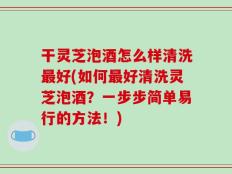 干灵芝泡酒怎么样清洗最好(如何最好清洗灵芝泡酒？一步步简单易行的方法！)