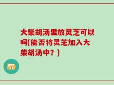 大柴胡汤里放灵芝可以吗(能否将灵芝加入大柴胡汤中？)