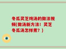 冬瓜灵芝炖汤的做法视频(做汤新方法！灵芝冬瓜汤怎样煮？)