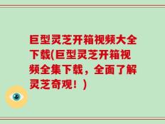 巨型灵芝开箱视频大全下载(巨型灵芝开箱视频全集下载，全面了解灵芝奇观！)