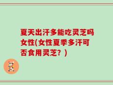 夏天出汗多能吃灵芝吗女性(女性夏季多汗可否食用灵芝？)