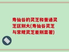 寿仙谷的灵芝和普通灵芝区别大(寿仙谷灵芝与常规灵芝差别显著)