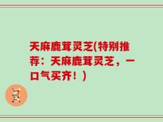 天麻鹿茸灵芝(特别推荐：天麻鹿茸灵芝，一口气买齐！)