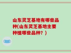 山东灵芝基地有哪些品种(山东灵芝基地主要种植哪些品种？)