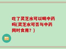 吃了灵芝水可以喝中药吗(灵芝水可否与中药同时食用？)