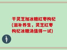 干灵芝加冰糖红枣枸杞(滋补养生，灵芝红枣枸杞冰糖汤值得一试)