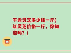 干赤灵芝多少钱一斤(红灵芝价格一斤，你知道吗？)