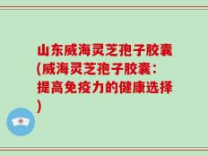 山东威海灵芝孢子胶囊(威海灵芝孢子胶囊：提高免疫力的健康选择)