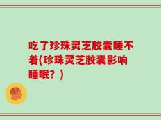 吃了珍珠灵芝胶囊睡不着(珍珠灵芝胶囊影响睡眠？)