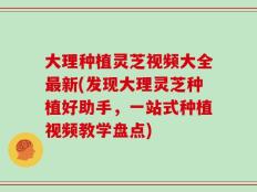 大理种植灵芝视频大全最新(发现大理灵芝种植好助手，一站式种植视频教学盘点)