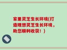 家里灵芝生长环境(打造理想灵芝生长环境，助您顺利收获！)