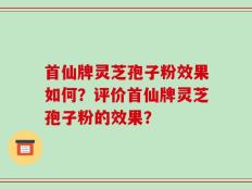 首仙牌灵芝孢子粉效果如何？评价首仙牌灵芝孢子粉的效果？