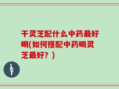 干灵芝配什么中药最好喝(如何搭配中药喝灵芝最好？)